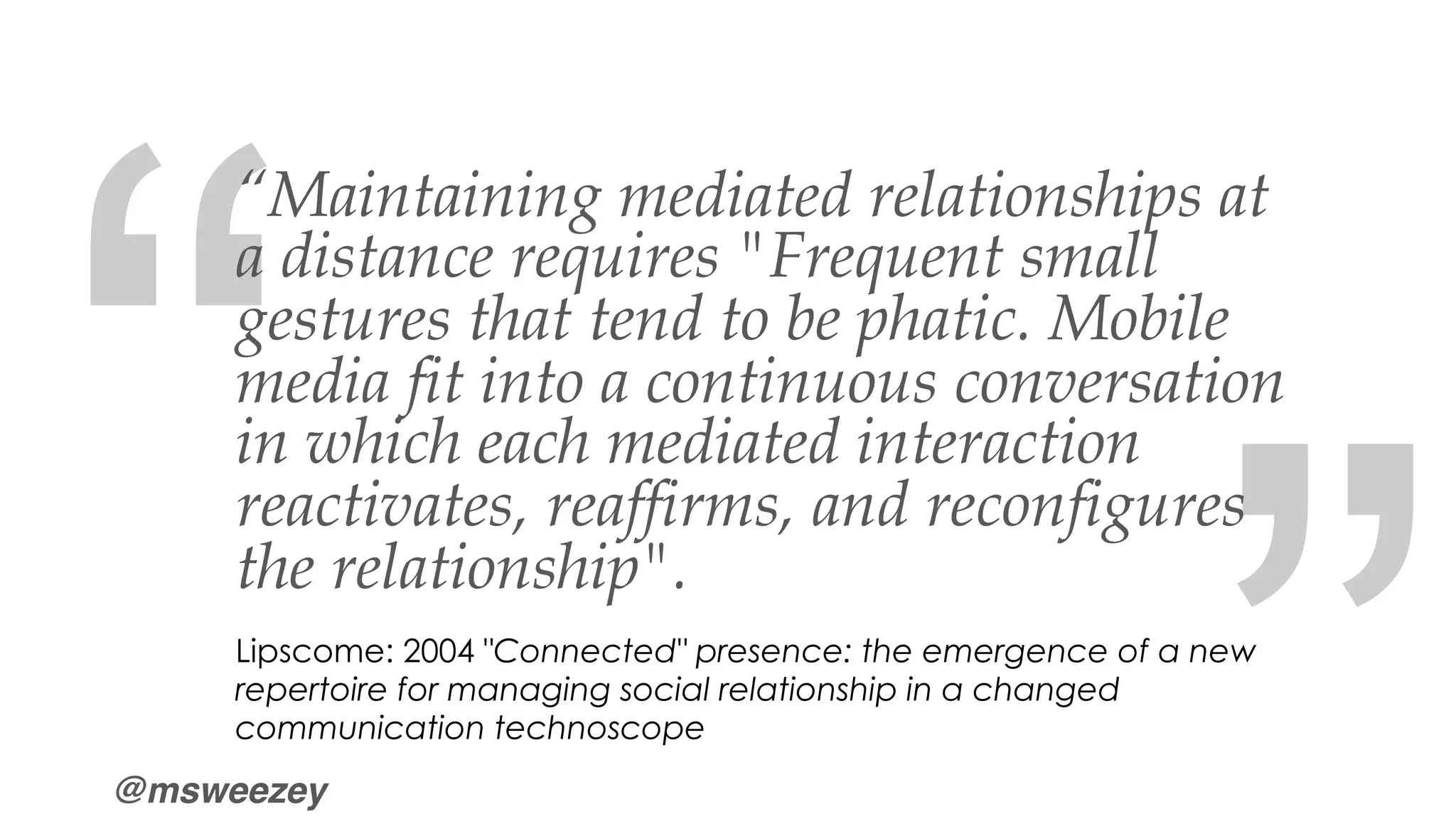 @msweezey
“
“
“Maintaining mediated relationships at
a distance requires "Frequent small
gestures that tend to be phatic. Mobile
media fit into a continuous conversation
in which each mediated interaction
reactivates, reaffirms, and reconfigures
the relationship".
Lipscome: 2004 "Connected" presence: the emergence of a new
repertoire for managing social relationship in a changed
communication technoscope
 