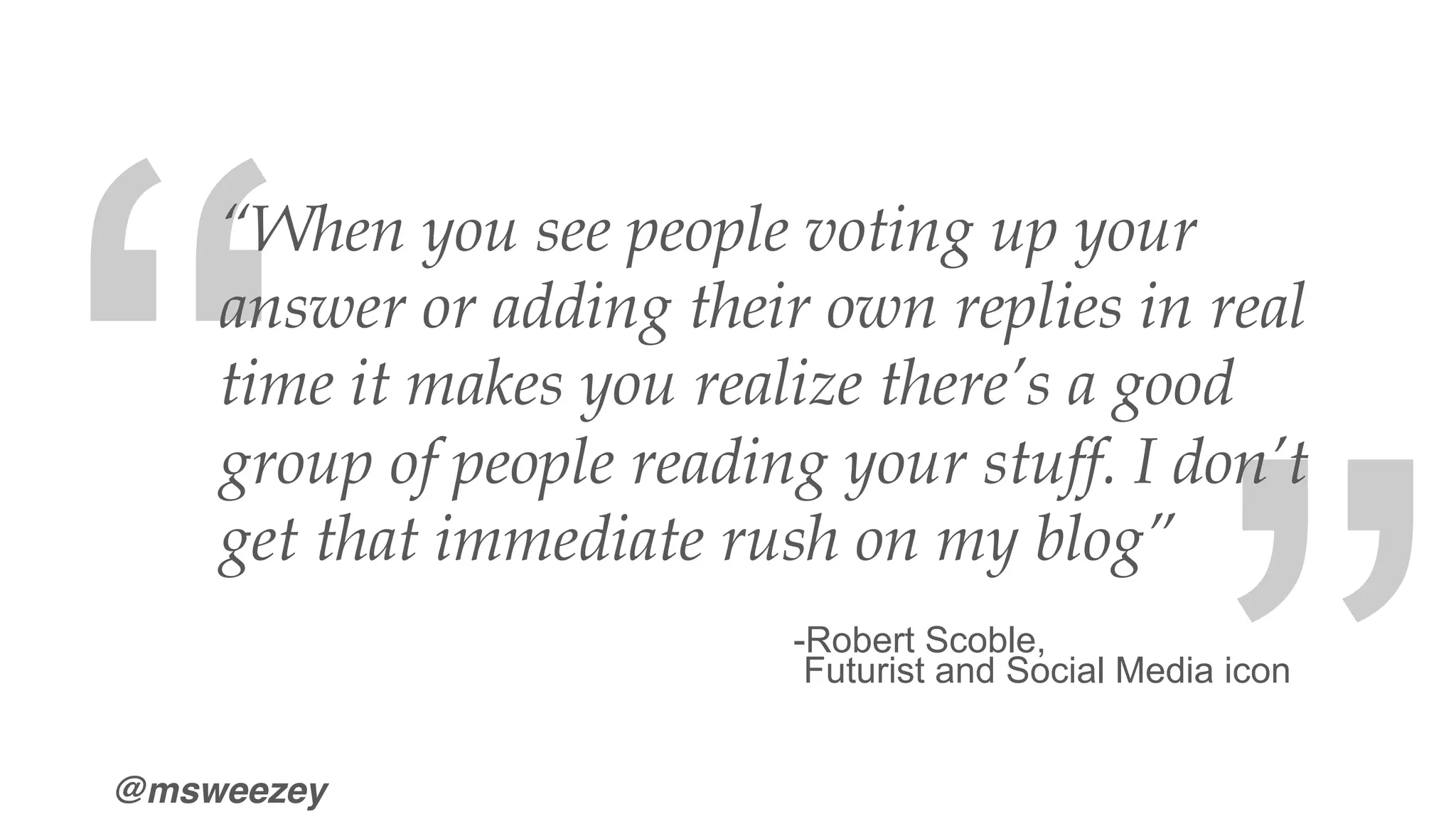 @msweezey
“When you see people voting up your
answer or adding their own replies in real
time it makes you realize there’s a good
group of people reading your stuff. I don’t
get that immediate rush on my blog”
-Robert Scoble,
Futurist and Social Media icon
“
“
 