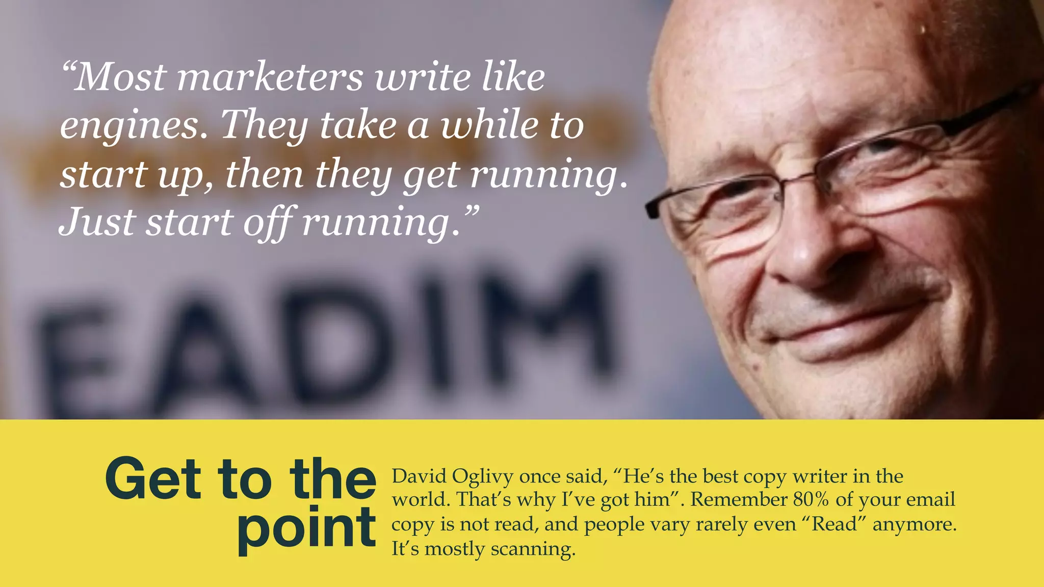 @msweezey
David Oglivy once said, “He’s the best copy writer in the
world. That’s why I’ve got him”. Remember 80% of your email
copy is not read, and people vary rarely even “Read” anymore.
It’s mostly scanning.
Get to the 
point
“Most marketers write like
engines. They take a while to
start up, then they get running.
Just start off running.”
 
