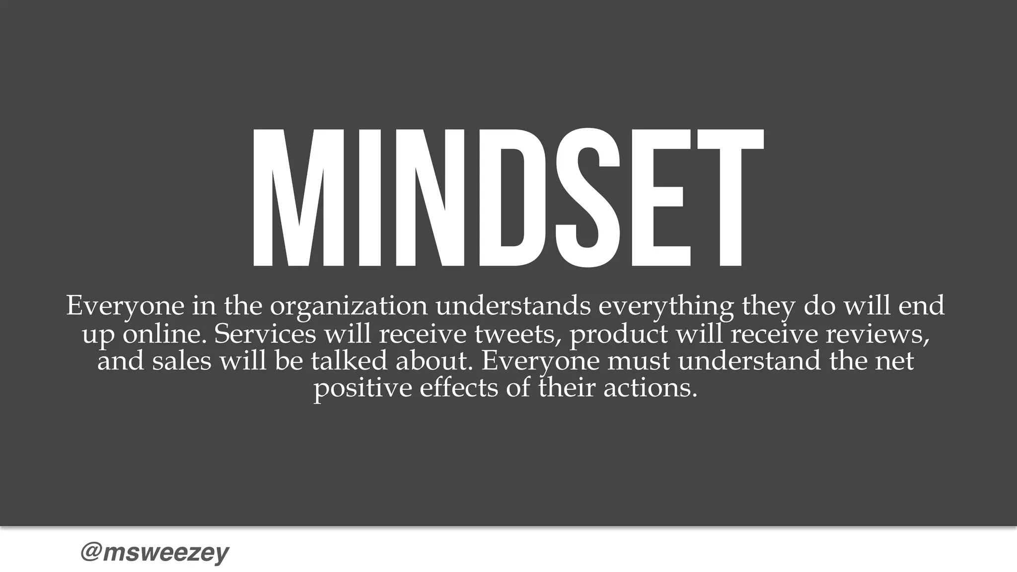 @msweezey
MindsetEveryone in the organization understands everything they do will end
up online. Services will receive tweets, product will receive reviews,
and sales will be talked about. Everyone must understand the net
positive effects of their actions.
 