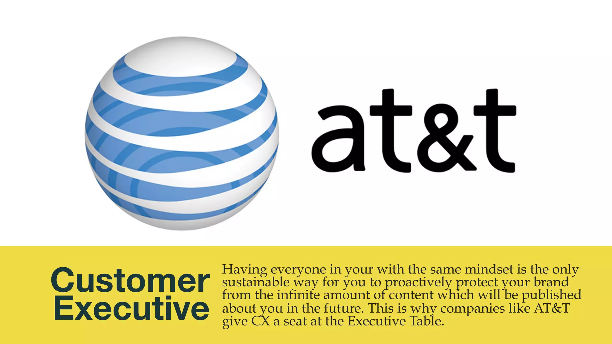 @msweezey
Customer 
Executive
Having everyone in your with the same mindset is the only
sustainable way for you to proactively protect your brand
from the infinite amount of content which will be published
about you in the future. This is why companies like AT&T
give CX a seat at the Executive Table.
 