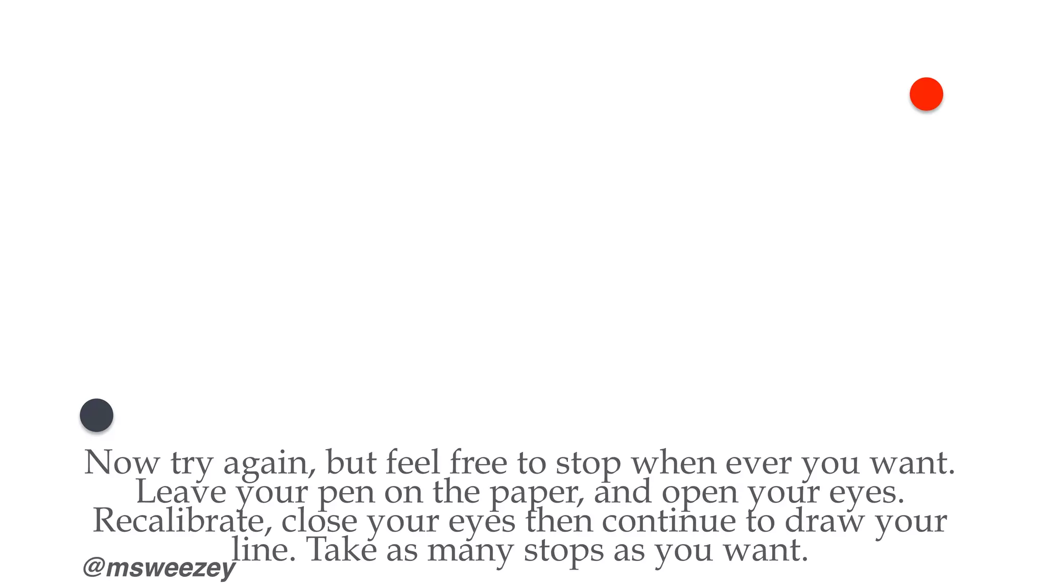 @msweezey
Now try again, but feel free to stop when ever you want.
Leave your pen on the paper, and open your eyes.
Recalibrate, close your eyes then continue to draw your
line. Take as many stops as you want.
 