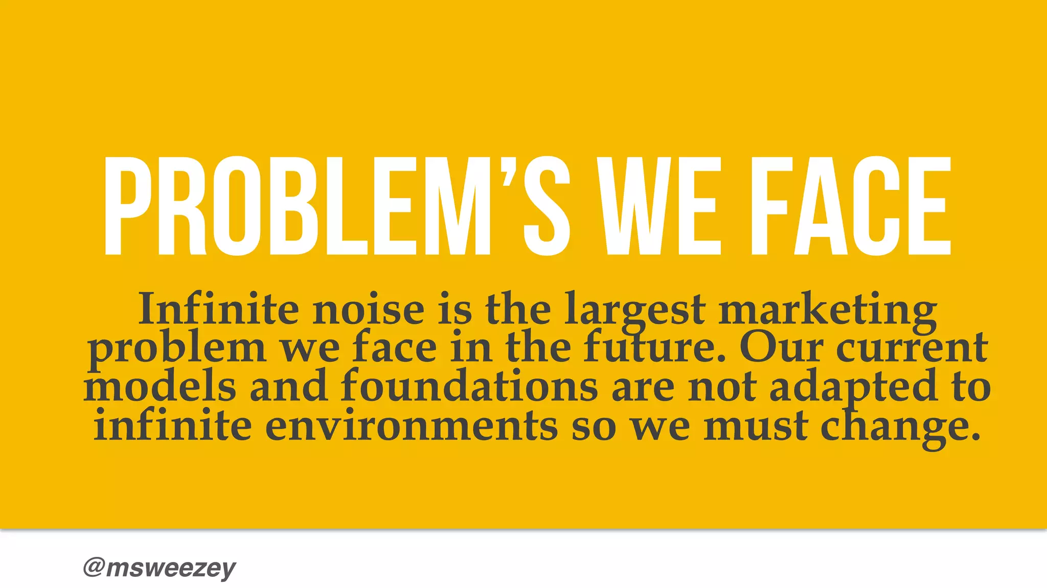 @msweezey
Infinite noise is the largest marketing
problem we face in the future. Our current
models and foundations are not adapted to
infinite environments so we must change.
Problem’s we face
 