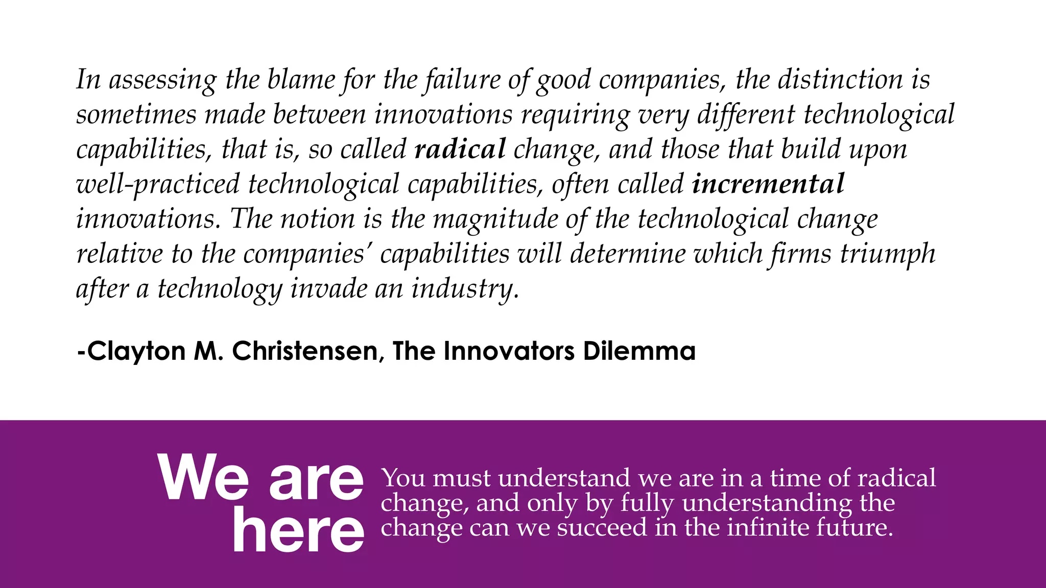 @msweezey
We are 
here
You must understand we are in a time of radical
change, and only by fully understanding the
change can we succeed in the infinite future.
In assessing the blame for the failure of good companies, the distinction is
sometimes made between innovations requiring very different technological
capabilities, that is, so called radical change, and those that build upon
well-practiced technological capabilities, often called incremental
innovations. The notion is the magnitude of the technological change
relative to the companies’ capabilities will determine which firms triumph
after a technology invade an industry.
 
-Clayton M. Christensen, The Innovators Dilemma
 