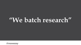 @msweezey
“We batch research”
 