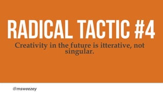 @msweezey
Creativity in the future is itterative, not
singular.
Radical Tactic #4
 