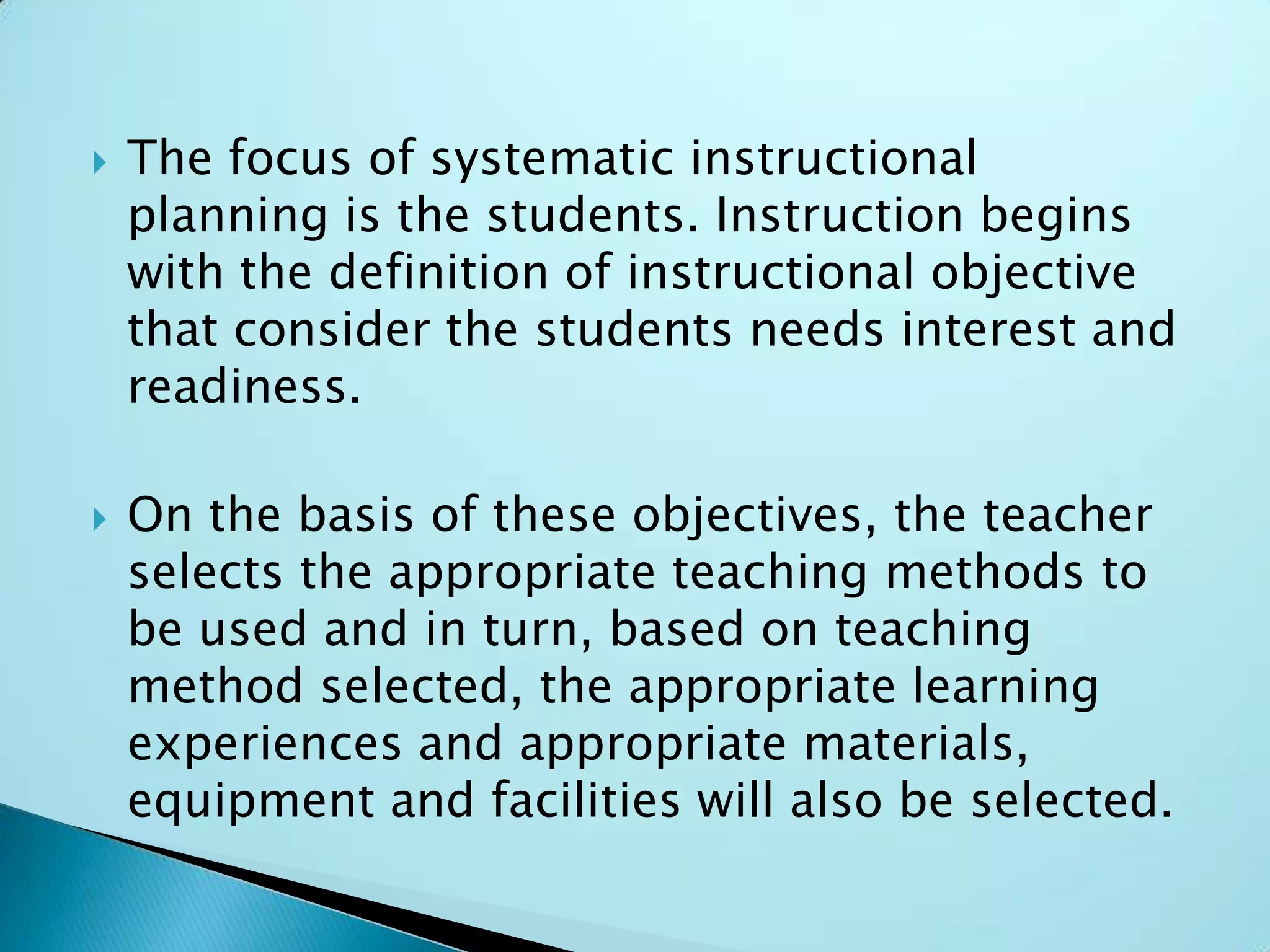  The focus of systematic instructional
planning is the students. Instruction begins
with the definition of instructional objective
that consider the students needs interest and
readiness.
 On the basis of these objectives, the teacher
selects the appropriate teaching methods to
be used and in turn, based on teaching
method selected, the appropriate learning
experiences and appropriate materials,
equipment and facilities will also be selected.
 