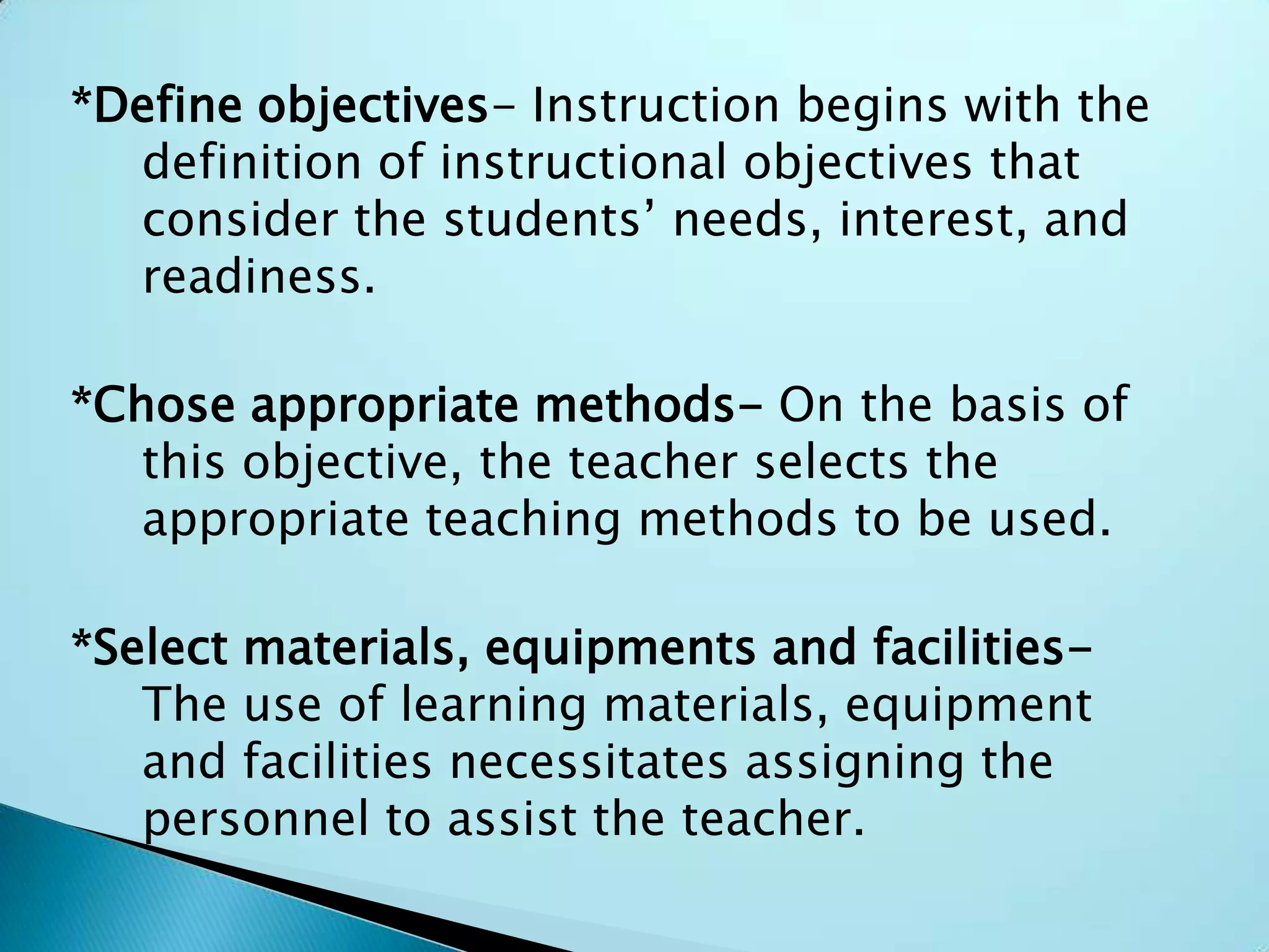 *Define objectives- Instruction begins with the
definition of instructional objectives that
consider the students’ needs, interest, and
readiness.
*Chose appropriate methods- On the basis of
this objective, the teacher selects the
appropriate teaching methods to be used.
*Select materials, equipments and facilities-
The use of learning materials, equipment
and facilities necessitates assigning the
personnel to assist the teacher.
 