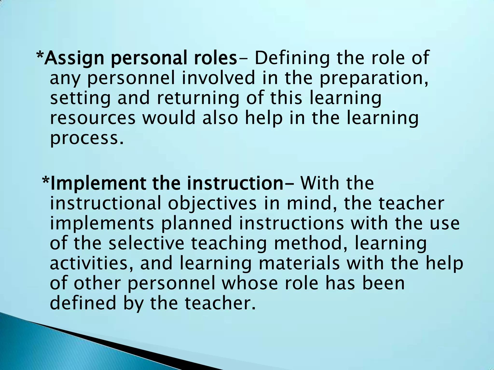 *Assign personal roles- Defining the role of
any personnel involved in the preparation,
setting and returning of this learning
resources would also help in the learning
process.
*Implement the instruction- With the
instructional objectives in mind, the teacher
implements planned instructions with the use
of the selective teaching method, learning
activities, and learning materials with the help
of other personnel whose role has been
defined by the teacher.
 