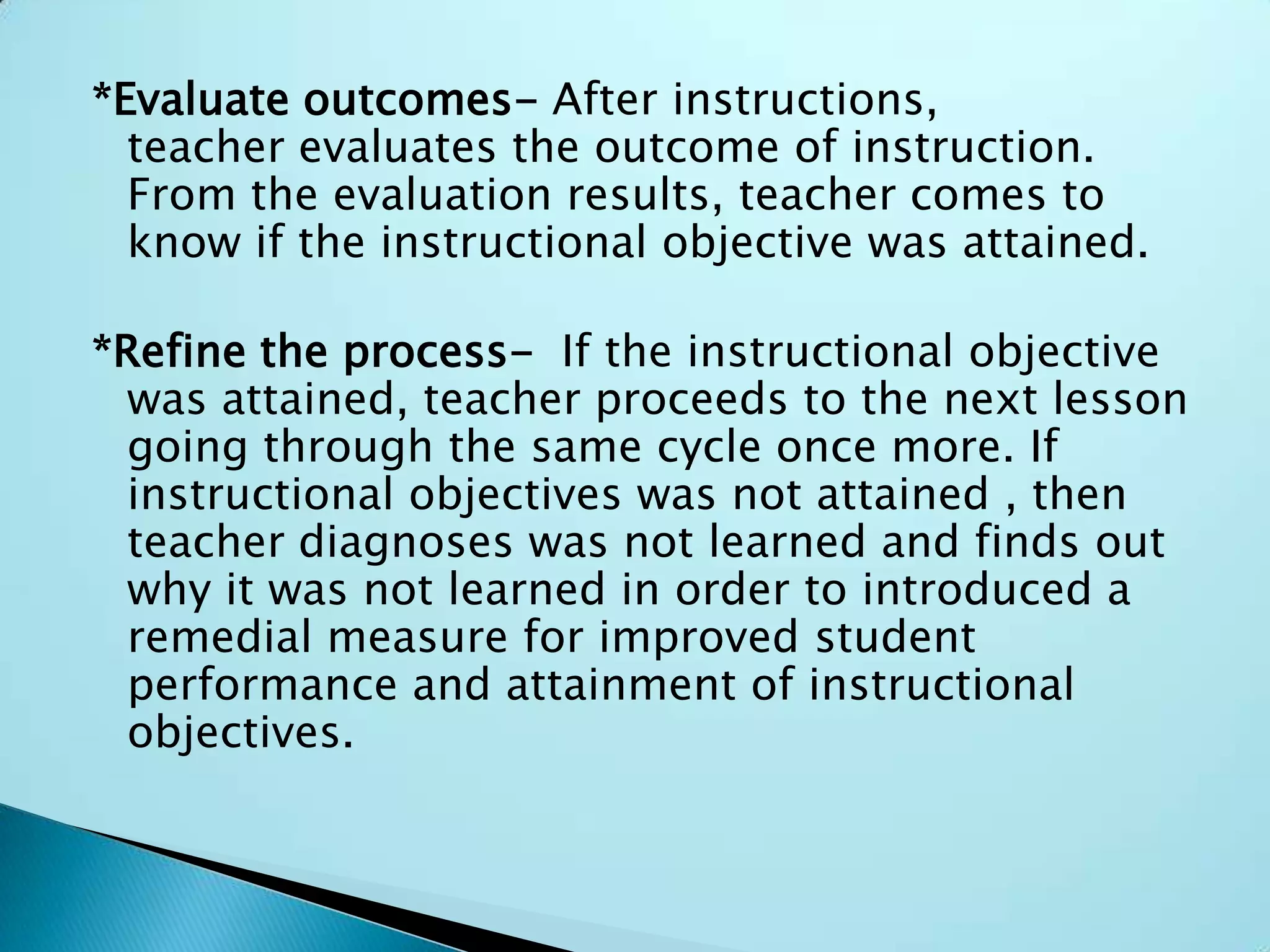 *Evaluate outcomes- After instructions,
teacher evaluates the outcome of instruction.
From the evaluation results, teacher comes to
know if the instructional objective was attained.
*Refine the process- If the instructional objective
was attained, teacher proceeds to the next lesson
going through the same cycle once more. If
instructional objectives was not attained , then
teacher diagnoses was not learned and finds out
why it was not learned in order to introduced a
remedial measure for improved student
performance and attainment of instructional
objectives.
 