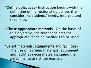 *Define objectives- Instruction begins with the
definition of instructional objectives that
consider the students’ needs, interest, and
readiness.
*Chose appropriate methods- On the basis of
this objective, the teacher selects the
appropriate teaching methods to be used.
*Select materials, equipments and facilities-
The use of learning materials, equipment
and facilities necessitates assigning the
personnel to assist the teacher.
 
