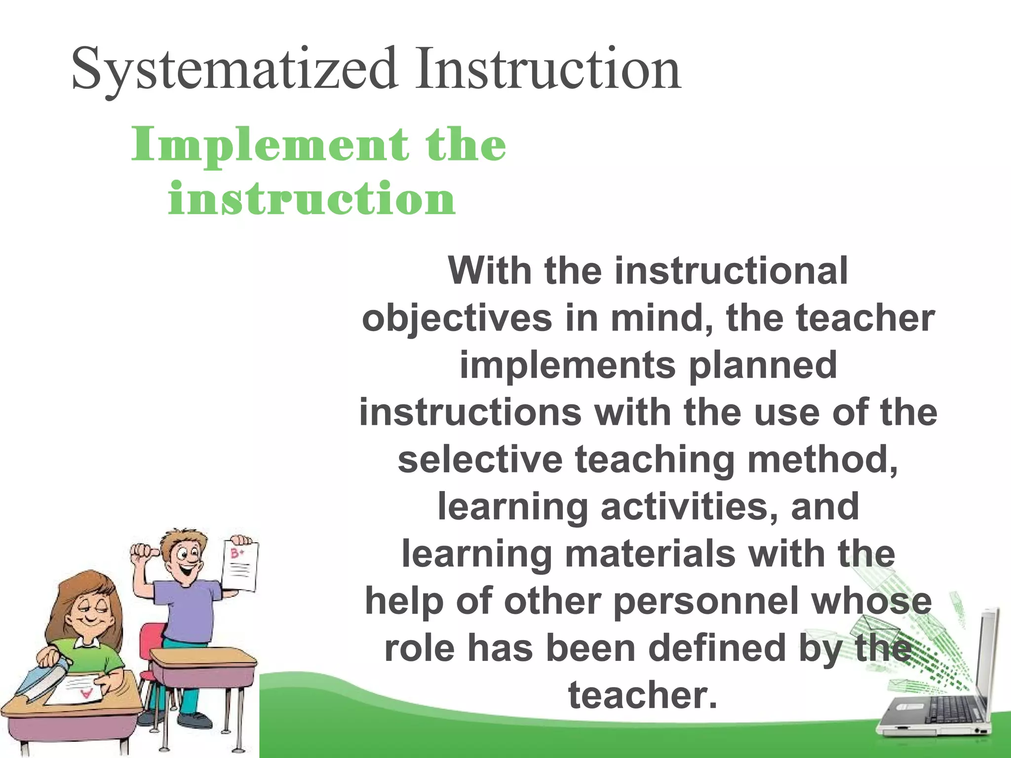 Systematized Instruction
Implement the
instruction
With the instructional
objectives in mind, the teacher
implements planned
instructions with the use of the
selective teaching method,
learning activities, and
learning materials with the
help of other personnel whose
role has been defined by the
teacher.
 