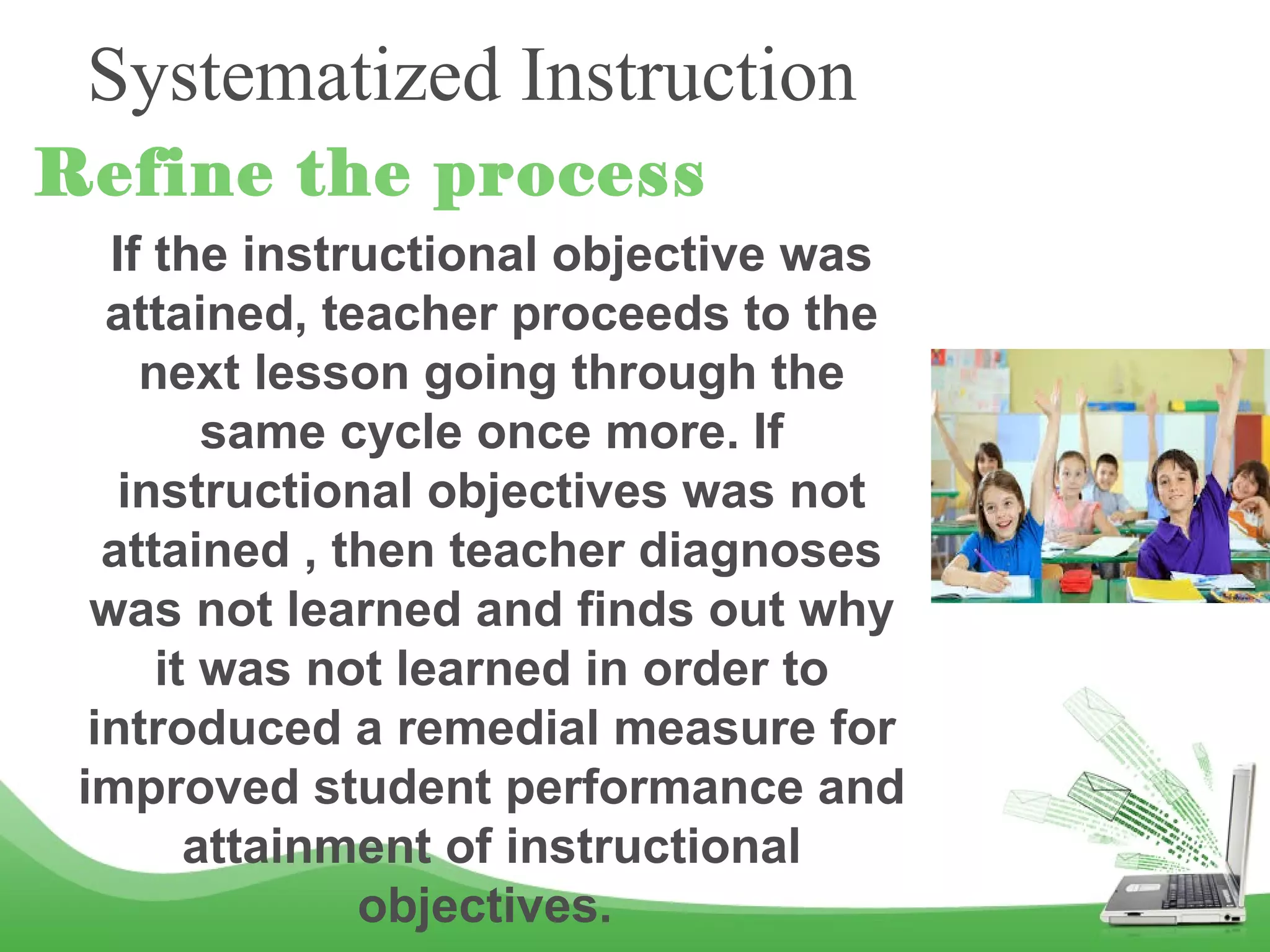 Systematized Instruction
Refine the process
If the instructional objective was
attained, teacher proceeds to the
next lesson going through the
same cycle once more. If
instructional objectives was not
attained , then teacher diagnoses
was not learned and finds out why
it was not learned in order to
introduced a remedial measure for
improved student performance and
attainment of instructional
objectives.
 