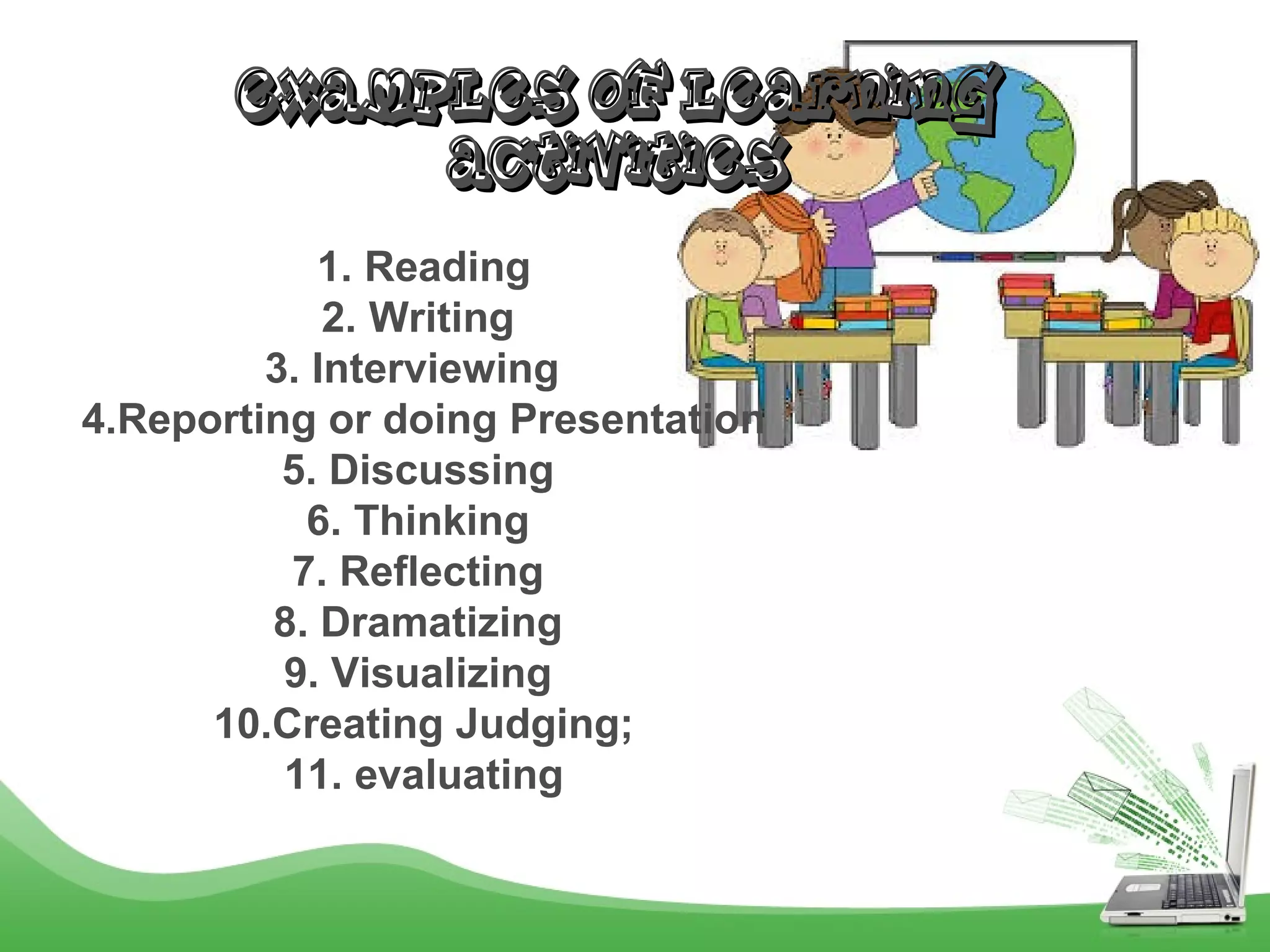 EXAMPLES OF LEARNINGEXAMPLES OF LEARNING
ACTIVITIESACTIVITIES
1. Reading
2. Writing
3. Interviewing
4.Reporting or doing Presentation
5. Discussing
6. Thinking
7. Reflecting
8. Dramatizing
9. Visualizing
10.Creating Judging;
11. evaluating
 