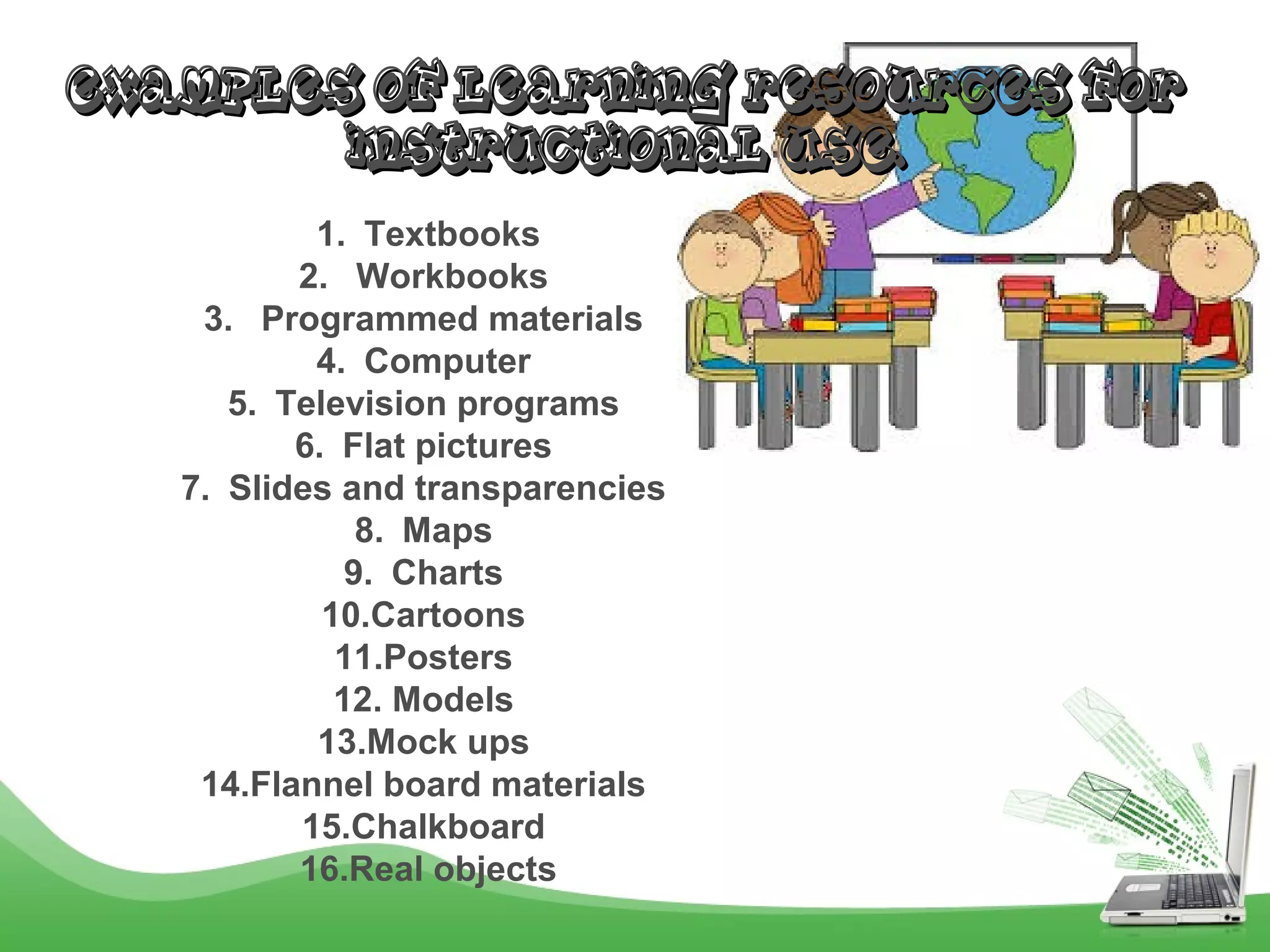 EXAMPLES OF LEARNING RESOURCES FOREXAMPLES OF LEARNING RESOURCES FOR
INSTRUCTIONAL USE.INSTRUCTIONAL USE.
1. Textbooks
2. Workbooks
3. Programmed materials
4. Computer
5. Television programs
6. Flat pictures
7. Slides and transparencies
8. Maps
9. Charts
10.Cartoons
11.Posters
12. Models
13.Mock ups
14.Flannel board materials
15.Chalkboard
16.Real objects
 