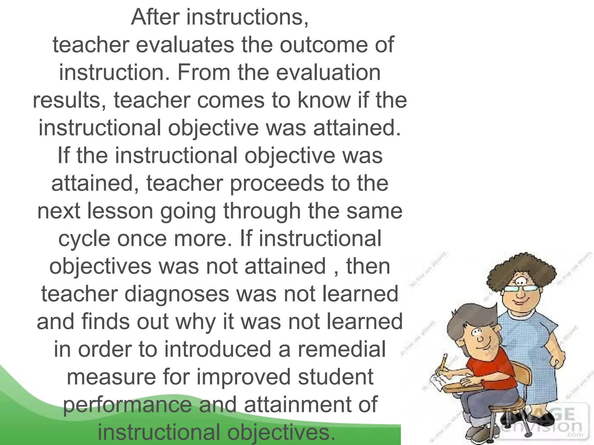 After instructions,
teacher evaluates the outcome of
instruction. From the evaluation
results, teacher comes to know if the
instructional objective was attained.
If the instructional objective was
attained, teacher proceeds to the
next lesson going through the same
cycle once more. If instructional
objectives was not attained , then
teacher diagnoses was not learned
and finds out why it was not learned
in order to introduced a remedial
measure for improved student
performance and attainment of
instructional objectives.
 