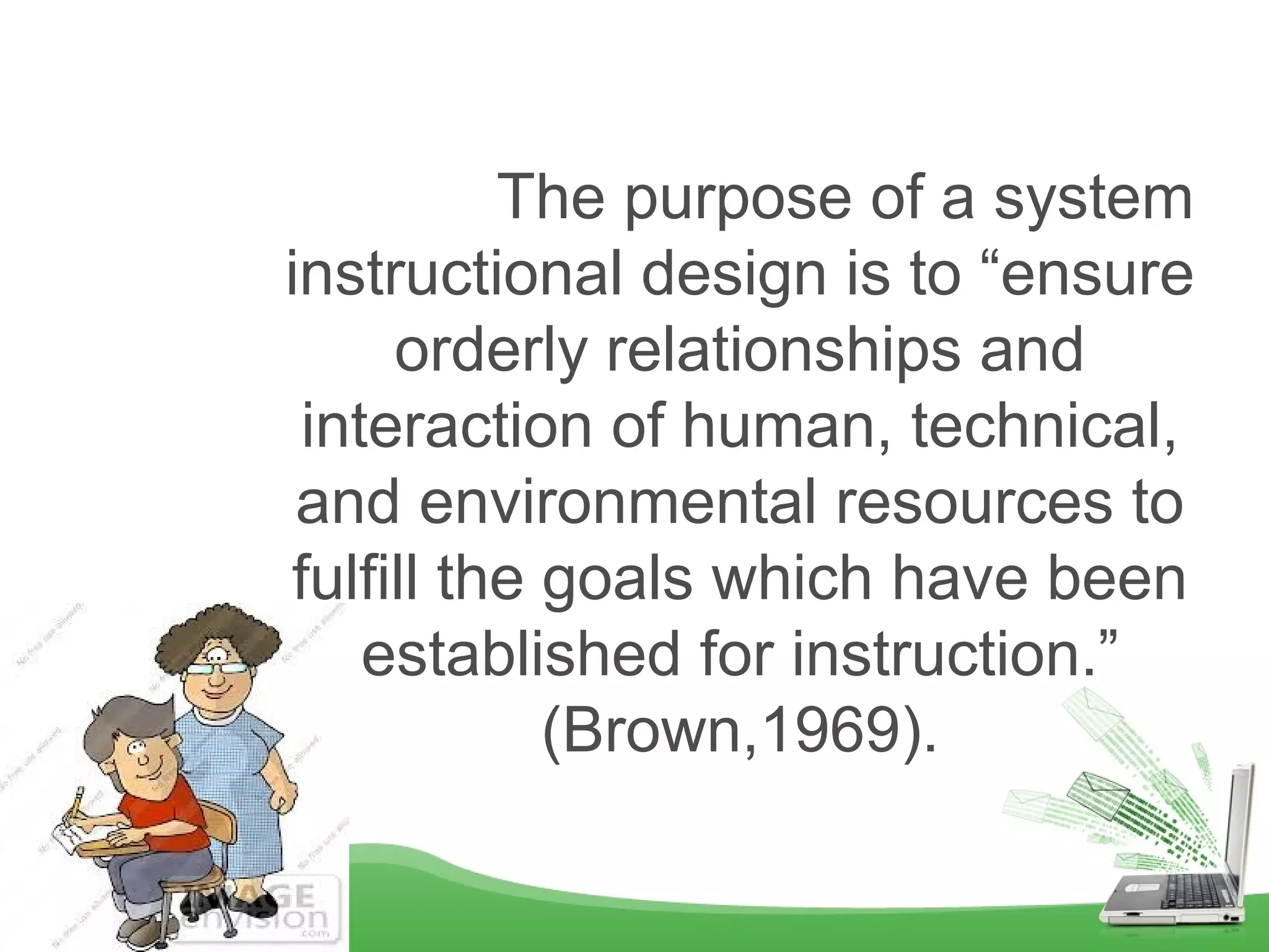             The purpose of a system 
instructional design is to “ensure 
orderly relationships and 
interaction of human, technical, 
and environmental resources to 
fulfill the goals which have been 
established for instruction.” 
(Brown,1969).
 