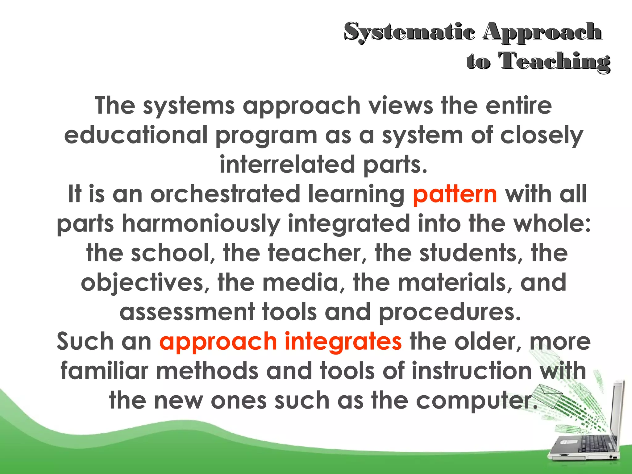 Systematic Approach Systematic Approach 
to Teachingto Teaching
The systems approach views the entire
educational program as a system of closely
interrelated parts.
It is an orchestrated learning pattern with all
parts harmoniously integrated into the whole:
the school, the teacher, the students, the
objectives, the media, the materials, and
assessment tools and procedures.
Such an approach integrates the older, more
familiar methods and tools of instruction with
the new ones such as the computer.
 
