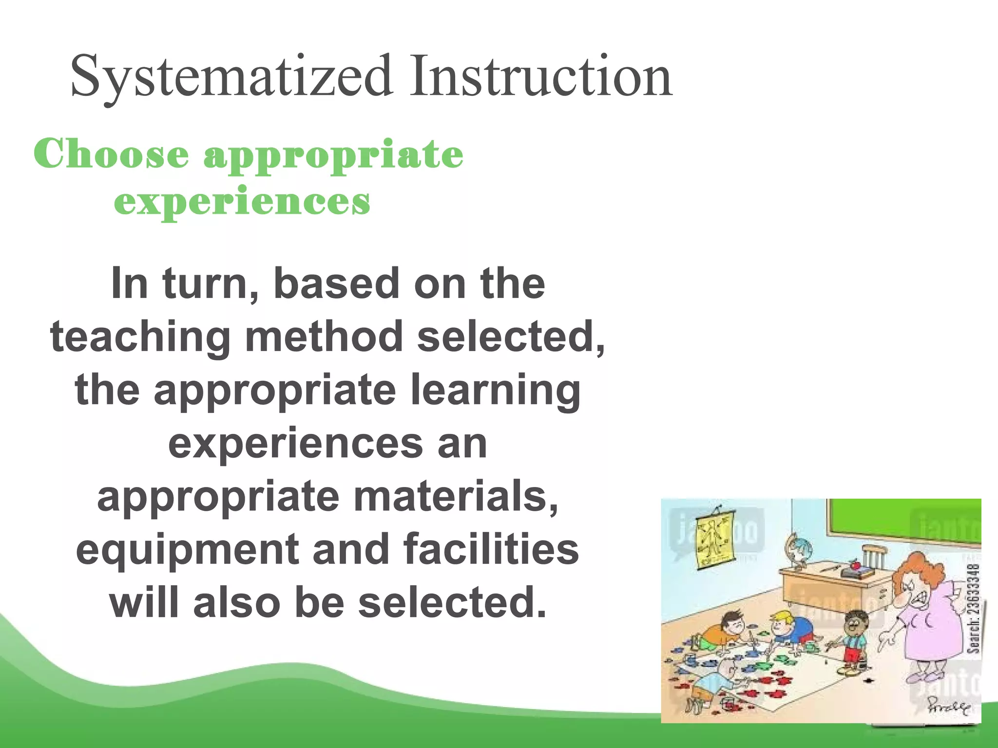 Systematized Instruction
Choose appropriate
experiences
In turn, based on the
teaching method selected,
the appropriate learning
experiences an
appropriate materials,
equipment and facilities
will also be selected.
 