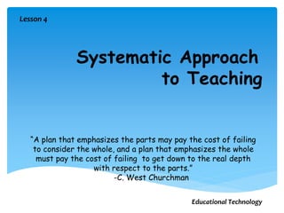 Systematic Approach
to Teaching
“A plan that emphasizes the parts may pay the cost of failing
to consider the whole, and a plan that emphasizes the whole
must pay the cost of failing to get down to the real depth
with respect to the parts.”
-C. West Churchman
Lesson 4
Educational Technology
 