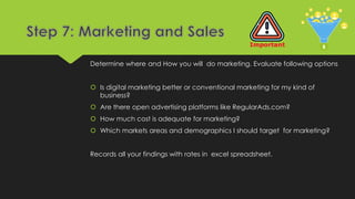 Determine where and How you will do marketing. Evaluate following options
 Is digital marketing better or conventional marketing for my kind of
business?
 Are there open advertising platforms like RegularAds.com?
 How much cost is adequate for marketing?
 Which markets areas and demographics I should target for marketing?
Records all your findings with rates in excel spreadsheet.
 