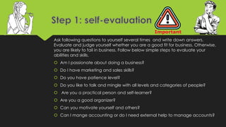 Ask following questions to yourself several times and write down answers.
Evaluate and judge yourself whether you are a good fit for business. Otherwise,
you are likely to fail in business. Follow below simple steps to evaluate your
abilities and skills.
 Am I passionate about doing a business?
 Do I have marketing and sales skills?
 Do you have patience level?
 Do you like to talk and mingle with all levels and categories of people?
 Are you a practical person and self-learner?
 Are you a good organizer?
 Can you motivate yourself and others?
 Can I mange accounting or do I need external help to manage accounts?
 