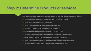 Find what products or services you want to sell. Evaluate following things.
 What products or services have demands in market?
 Which market areas I should sell?
 Who are the reliable suppliers of products?
 What is buying price history of the product?
 Do I need to keep inventory stock of product?
 What is the investment required for initial stock inventory?
 How many pieces I would need to start a business?
 Who are the competitors selling similar products or services?
 What license is require to sell products and services?
 