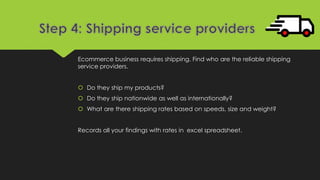 Ecommerce business requires shipping. Find who are the reliable shipping
service providers.
 Do they ship my products?
 Do they ship nationwide as well as internationally?
 What are there shipping rates based on speeds, size and weight?
Records all your findings with rates in excel spreadsheet.
 