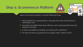 Select ecommerce platform. Evaluate following things.
 Which platform is comprehensive - provides most tools and features at
affordable cost?
 Are there any hidden fees those will show up for using essential tools and
features in future?
 Is there a possibility to develop your brand with a platform?
 Do they provide any guidance and support when I need it most?
 