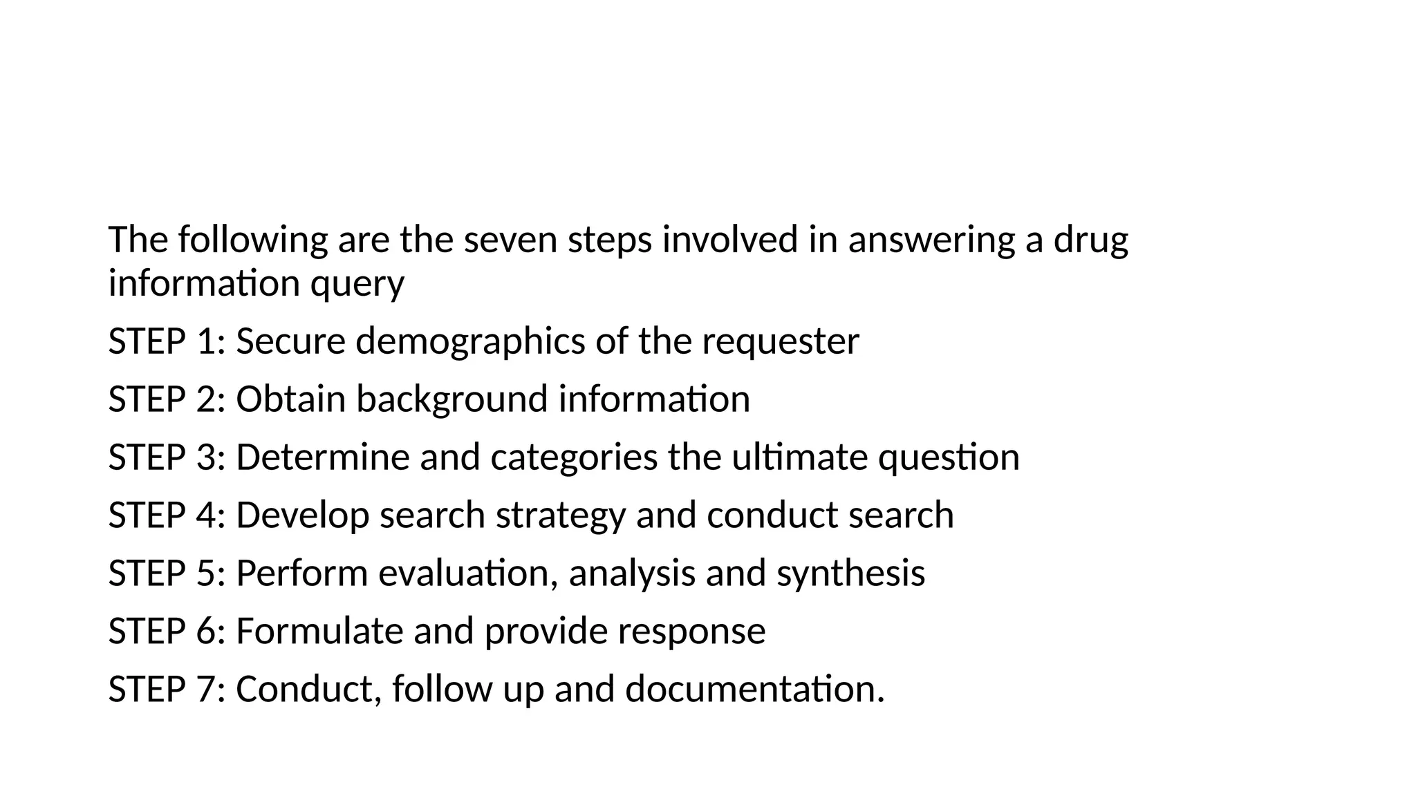 The following are the seven steps involved in answering a drug
information query
STEP 1: Secure demographics of the requester
STEP 2: Obtain background information
STEP 3: Determine and categories the ultimate question
STEP 4: Develop search strategy and conduct search
STEP 5: Perform evaluation, analysis and synthesis
STEP 6: Formulate and provide response
STEP 7: Conduct, follow up and documentation.
 