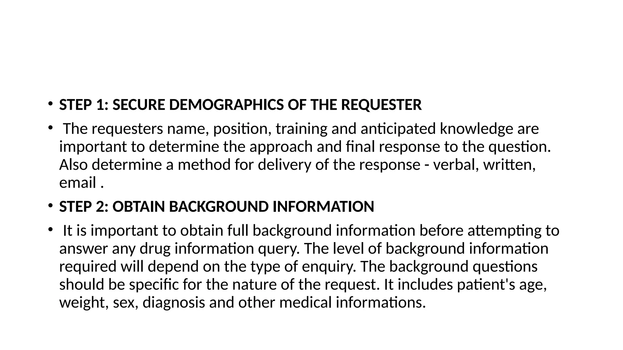 • STEP 1: SECURE DEMOGRAPHICS OF THE REQUESTER
• The requesters name, position, training and anticipated knowledge are
important to determine the approach and final response to the question.
Also determine a method for delivery of the response - verbal, written,
email .
• STEP 2: OBTAIN BACKGROUND INFORMATION
• It is important to obtain full background information before attempting to
answer any drug information query. The level of background information
required will depend on the type of enquiry. The background questions
should be specific for the nature of the request. It includes patient's age,
weight, sex, diagnosis and other medical informations.
 