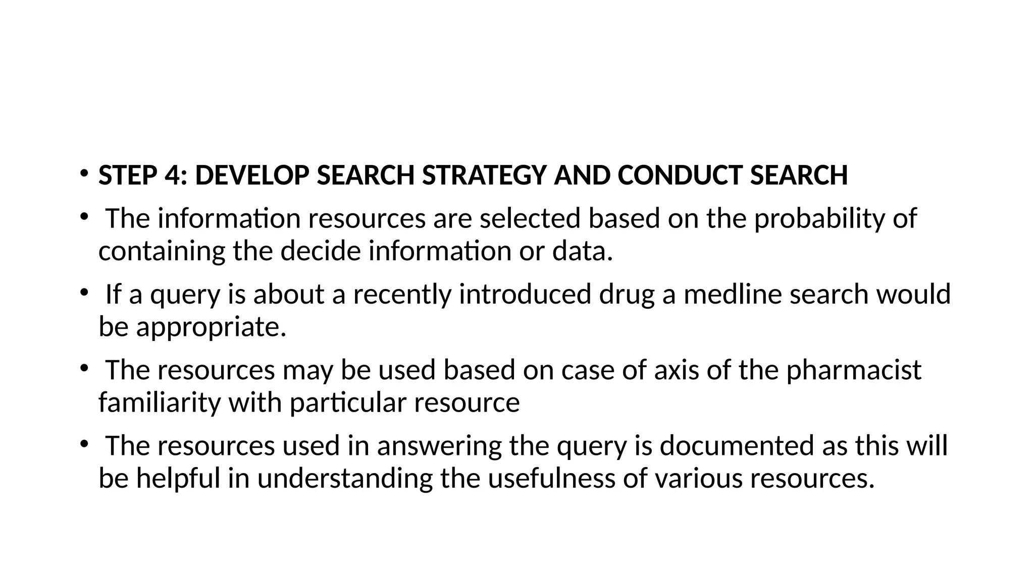 • STEP 4: DEVELOP SEARCH STRATEGY AND CONDUCT SEARCH
• The information resources are selected based on the probability of
containing the decide information or data.
• If a query is about a recently introduced drug a medline search would
be appropriate.
• The resources may be used based on case of axis of the pharmacist
familiarity with particular resource
• The resources used in answering the query is documented as this will
be helpful in understanding the usefulness of various resources.
 