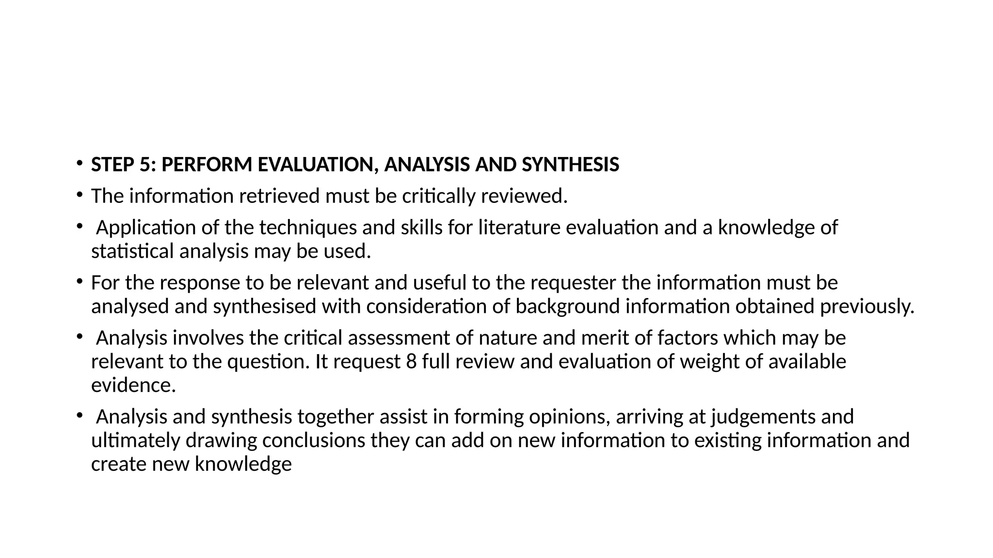 • STEP 5: PERFORM EVALUATION, ANALYSIS AND SYNTHESIS
• The information retrieved must be critically reviewed.
• Application of the techniques and skills for literature evaluation and a knowledge of
statistical analysis may be used.
• For the response to be relevant and useful to the requester the information must be
analysed and synthesised with consideration of background information obtained previously.
• Analysis involves the critical assessment of nature and merit of factors which may be
relevant to the question. It request 8 full review and evaluation of weight of available
evidence.
• Analysis and synthesis together assist in forming opinions, arriving at judgements and
ultimately drawing conclusions they can add on new information to existing information and
create new knowledge
 