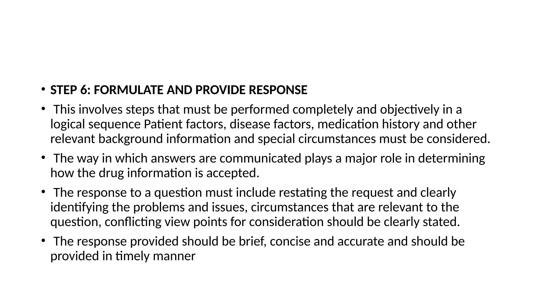 • STEP 6: FORMULATE AND PROVIDE RESPONSE
• This involves steps that must be performed completely and objectively in a
logical sequence Patient factors, disease factors, medication history and other
relevant background information and special circumstances must be considered.
• The way in which answers are communicated plays a major role in determining
how the drug information is accepted.
• The response to a question must include restating the request and clearly
identifying the problems and issues, circumstances that are relevant to the
question, conflicting view points for consideration should be clearly stated.
• The response provided should be brief, concise and accurate and should be
provided in timely manner
 