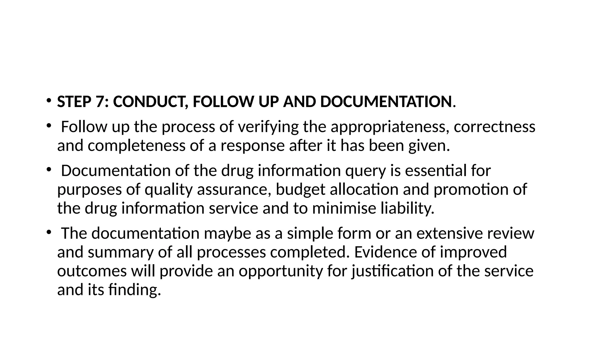 • STEP 7: CONDUCT, FOLLOW UP AND DOCUMENTATION.
• Follow up the process of verifying the appropriateness, correctness
and completeness of a response after it has been given.
• Documentation of the drug information query is essential for
purposes of quality assurance, budget allocation and promotion of
the drug information service and to minimise liability.
• The documentation maybe as a simple form or an extensive review
and summary of all processes completed. Evidence of improved
outcomes will provide an opportunity for justification of the service
and its finding.
 