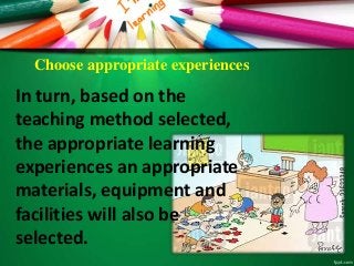 Choose appropriate experiences
In turn, based on the
teaching method selected,
the appropriate learning
experiences an appropriate
materials, equipment and
facilities will also be
selected.
 