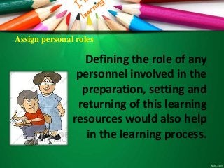 Assign personal roles
Defining the role of any
personnel involved in the
preparation, setting and
returning of this learning
resources would also help
in the learning process.
 