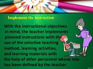 Implement the instruction
With the instructional objectives
in mind, the teacher implements
planned instructions with the
use of the selective teaching
method, learning activities,
and learning materials with
the help of other personnel whose role
has been defined by the teacher.
 