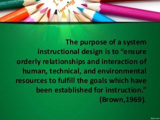 The purpose of a system
instructional design is to “ensure
orderly relationships and interaction of
human, technical, and environmental
resources to fulfill the goals which have
been established for instruction.”
(Brown,1969).
 