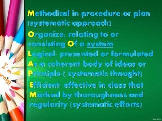Methodical in procedure or plan
(systematic approach)
Organize; relating to or
consisting Of a system
Logical- presented or formulated
As a coherent body of ideas or
Principle ( systematic thought)
Efficient- effective in class that
Marked by thoroughness and
regularity (systematic efforts)
 