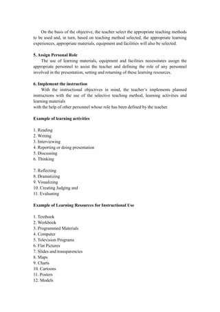On the basis of the objective, the teacher select the appropriate teaching methods
to be used and, in turn, based on teaching method selected, the appropriate learning
experiences, appropriate materials, equipment and facilities will also be selected.
5. Assign Personal Role
The use of learning materials, equipment and facilities necessitates assign the
appropriate personnel to assist the teacher and defining the role of any personnel
involved in the presentation, setting and returning of these learning resources.
6. Implement the instruction
With the instructional objectives in mind, the teacher’s implements planned
instructions with the use of the selective teaching method, learning activities and
learning materials
with the help of other personnel whose role has been defined by the teacher.
Example of learning activities
1. Reading
2. Writing
3. Interviewing
4. Reporting or doing presentation
5. Discussing
6. Thinking
7. Reflecting
8. Dramatizing
9. Visualizing
10. Creating Judging and
11. Evaluating
Example of Learning Resources for Instructional Use
1. Textbook
2. Workbook
3. Programmed Materials
4. Computer
5. Television Programs
6. Flat Pictures
7. Slides and transparencies
8. Maps
9. Charts
10. Cartoons
11. Posters
12. Models
 