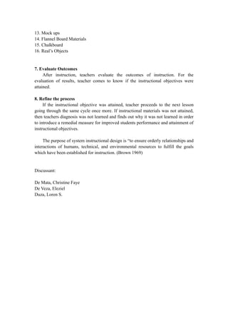 13. Mock ups
14. Flannel Board Materials
15. Chalkboard
16. Real’s Objects
7. Evaluate Outcomes
After instruction, teachers evaluate the outcomes of instruction. For the
evaluation of results, teacher comes to know if the instructional objectives were
attained.
8. Refine the process
If the instructional objective was attained, teacher proceeds to the next lesson
going through the same cycle once more. If instructional materials was not attained,
then teachers diagnosis was not learned and finds out why it was not learned in order
to introduce a remedial measure for improved students performance and attainment of
instructional objectives.
The purpose of system instructional design is “to ensure orderly relationships and
interactions of humans, technical, and environmental resources to fulfill the goals
which have been established for instruction. (Brown 1969)
Discussant:
De Mata, Christine Faye
De Veza, Eleziel
Duza, Loren S.
 