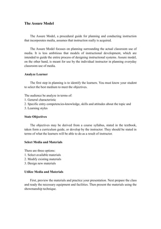 The Assure Model
The Assure Model, a procedural guide for planning and conducting instruction
that incorporates media, assumes that instruction really is acquired.
The Assure Model focuses on planning surrounding the actual classroom use of
media. It is less ambitious that models of instructional development, which are
intended to guide the entire process of designing instructional systems. Assure model,
on the other hand, is meant for use by the individual instructor in planning everyday
classroom use of media.
Analyze Learner
The first step in planning is to identify the learners. You must know your student
to select the best medium to meet the objectives.
The audience be analyze in terms of:
1. General characteristic
2. Specific entry competencies-knowledge, skills and attitudes about the topic and
3. Learning styles
State Objectives
The objectives may be derived from a course syllabus, stated in the textbook,
taken form a curriculum guide, or develop by the instructor. They should be stated in
terms of what the learners will be able to do as a result of instructor.
Select Media and Materials
There are three options:
1. Select available materials
2. Modify existing materials
3. Design new materials
Utilize Media and Materials
First, preview the materials and practice your presentation. Next prepare the class
and ready the necessary equipment and facilities. Then present the materials using the
showmanship technique.
 