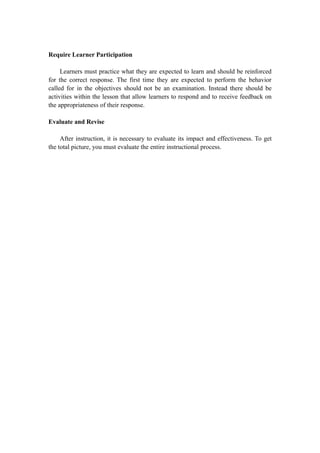 Require Learner Participation
Learners must practice what they are expected to learn and should be reinforced
for the correct response. The first time they are expected to perform the behavior
called for in the objectives should not be an examination. Instead there should be
activities within the lesson that allow learners to respond and to receive feedback on
the appropriateness of their response.
Evaluate and Revise
After instruction, it is necessary to evaluate its impact and effectiveness. To get
the total picture, you must evaluate the entire instructional process.
 
