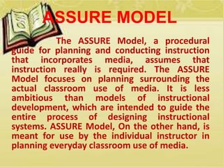 ASSURE MODEL 
The ASSURE Model, a procedural 
guide for planning and conducting instruction 
that incorporates media, assumes that 
instruction really is required. The ASSURE 
Model focuses on planning surrounding the 
actual classroom use of media. It is less 
ambitious than models of instructional 
development, which are intended to guide the 
entire process of designing instructional 
systems. ASSURE Model, On the other hand, is 
meant for use by the individual instructor in 
planning everyday classroom use of media. 
 
