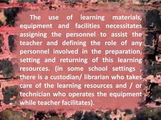 The use of learning materials, 
equipment and facilities necessitates 
assigning the personnel to assist the 
teacher and defining the role of any 
personnel involved in the preparation, 
setting and returning of this learning 
resources. (in some school settings , 
there is a custodian/ librarian who takes 
care of the learning resources and / or 
technician who operates the equipment 
while teacher facilitates). 
 