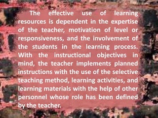 The effective use of learning 
resources is dependent in the expertise 
of the teacher, motivation of level or 
responsiveness, and the involvement of 
the students in the learning process. 
With the instructional objectives in 
mind, the teacher implements planned 
instructions with the use of the selective 
teaching method, learning activities, and 
learning materials with the help of other 
personnel whose role has been defined 
by the teacher. 
 