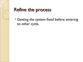 Refine the process
Getting the system fixed before entering
to other cycle.