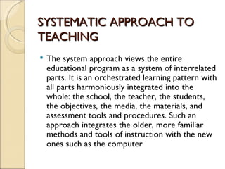 SYSTEMATIC APPROACH TO
TEACHING
The system approach views the entire
educational program as a system of interrelated
parts. It is an orchestrated learning pattern with
all parts harmoniously integrated into the
whole: the school, the teacher, the students,
the objectives, the media, the materials, and
assessment tools and procedures. Such an
approach integrates the older, more familiar
methods and tools of instruction with the new
ones such as the computer
