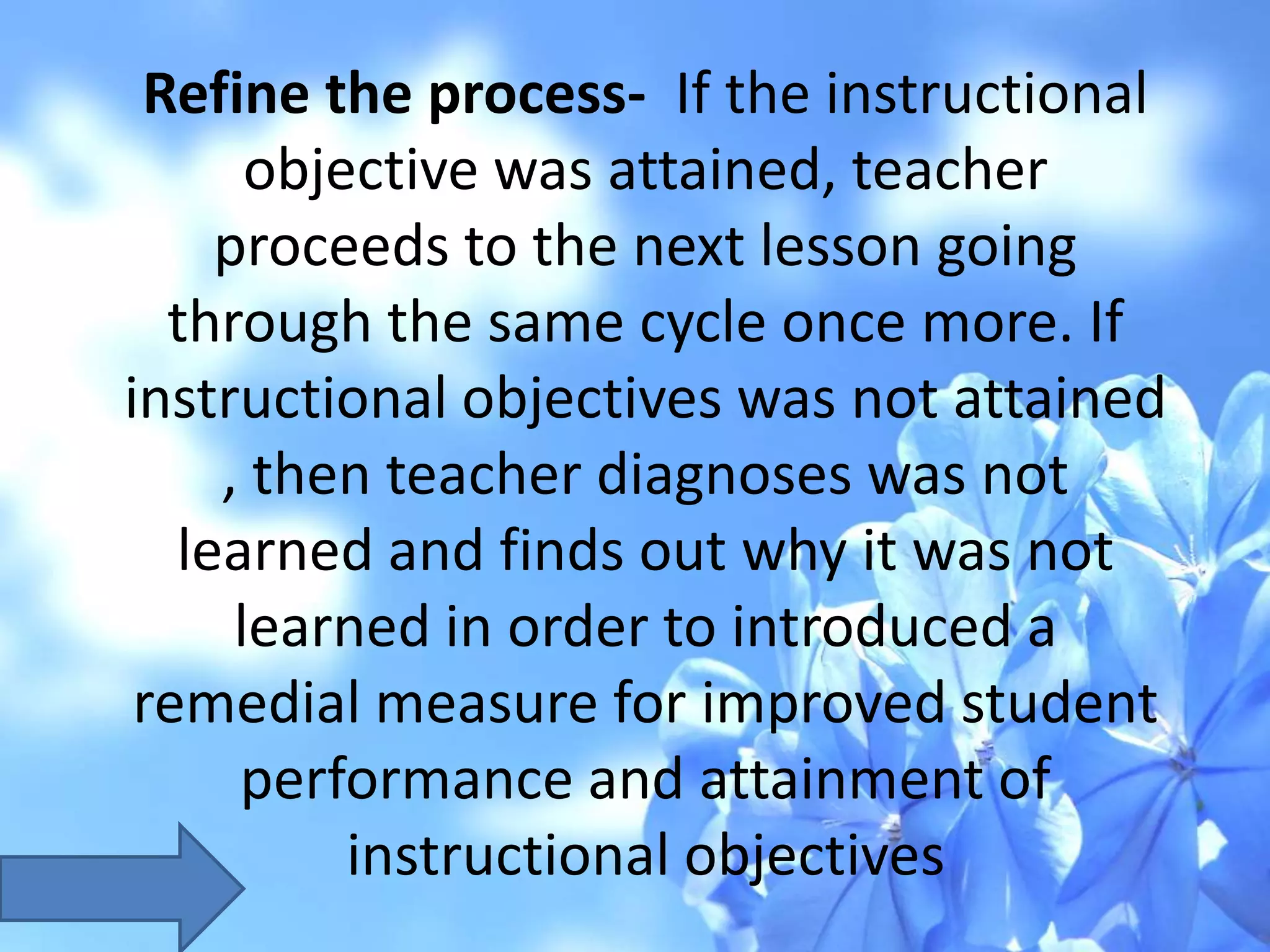 Refine the process- If the instructional
objective was attained, teacher
proceeds to the next lesson going
through the same cycle once more. If
instructional objectives was not attained
, then teacher diagnoses was not
learned and finds out why it was not
learned in order to introduced a
remedial measure for improved student
performance and attainment of
instructional objectives
 